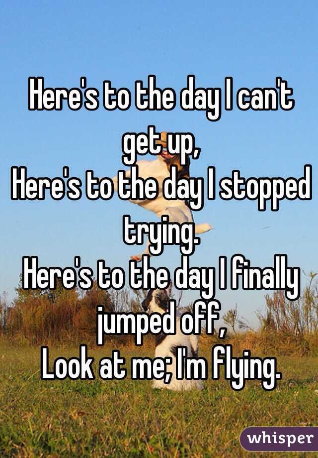  Here's to the day I can't get up,
Here's to the day I stopped trying.
Here's to the day I finally jumped off,
Look at me; I'm flying.
