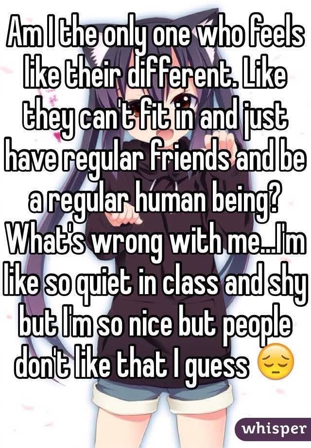 Am I the only one who feels like their different. Like they can't fit in and just have regular friends and be a regular human being? What's wrong with me...I'm like so quiet in class and shy but I'm so nice but people don't like that I guess 😔