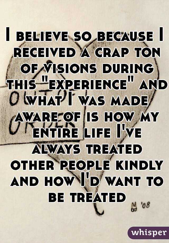 I believe so because I received a crap ton of visions during this "experience" and what I was made aware of is how my entire life I've always treated other people kindly and how I'd want to be treated