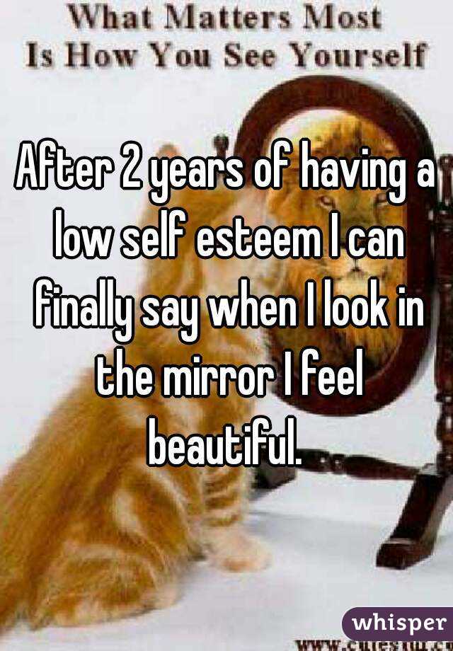 After 2 years of having a low self esteem I can finally say when I look in the mirror I feel beautiful. 