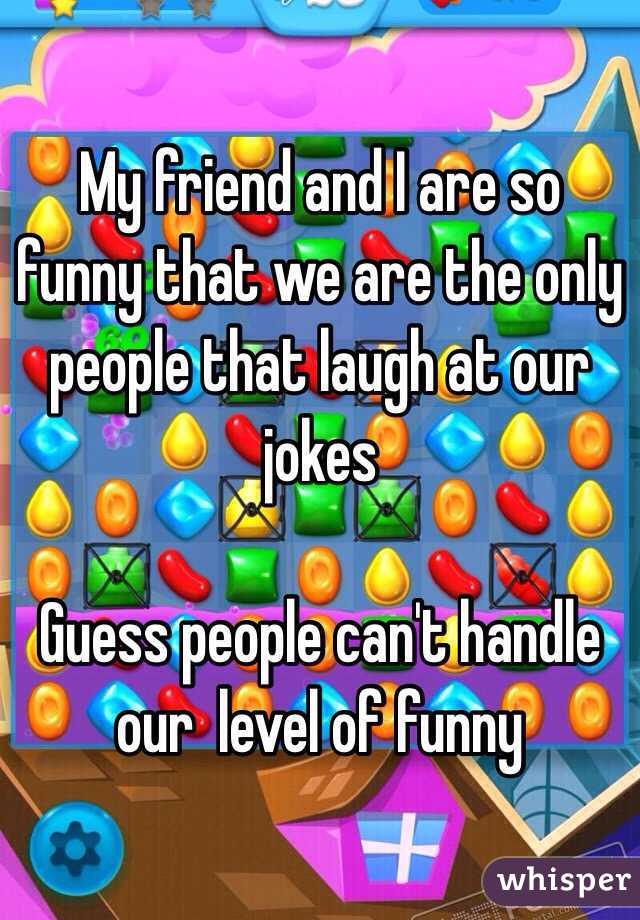 My friend and I are so funny that we are the only people that laugh at our jokes 

Guess people can't handle our  level of funny 