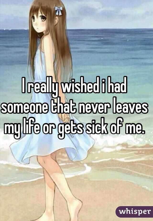 I really wished i had someone that never leaves my life or gets sick of me. 