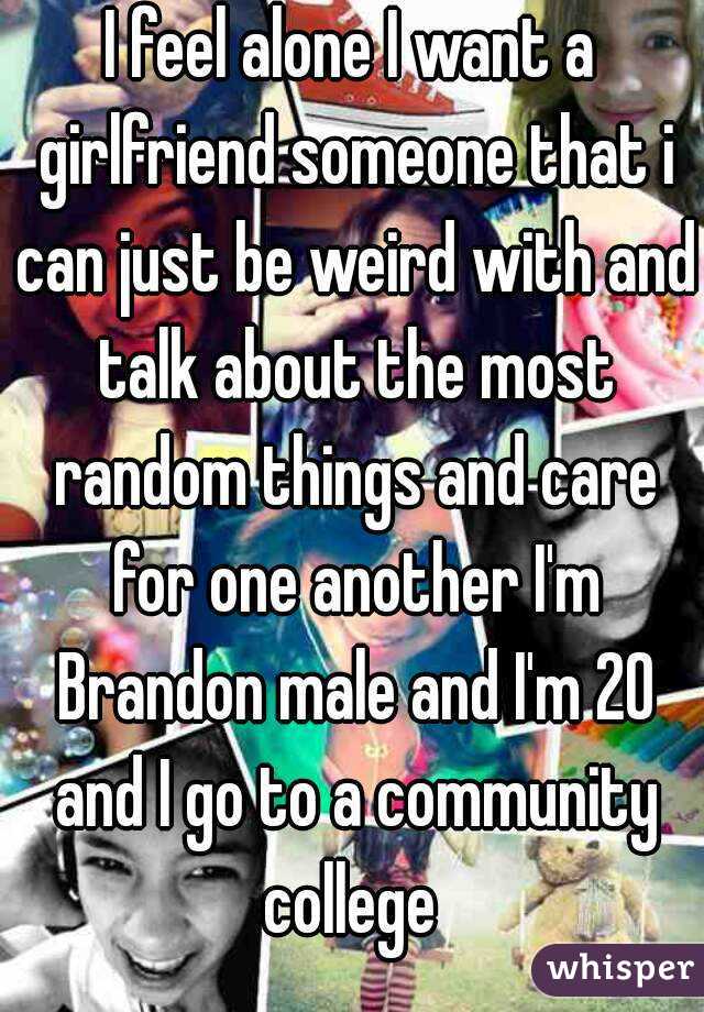 I feel alone I want a girlfriend someone that i can just be weird with and talk about the most random things and care for one another I'm Brandon male and I'm 20 and I go to a community college 