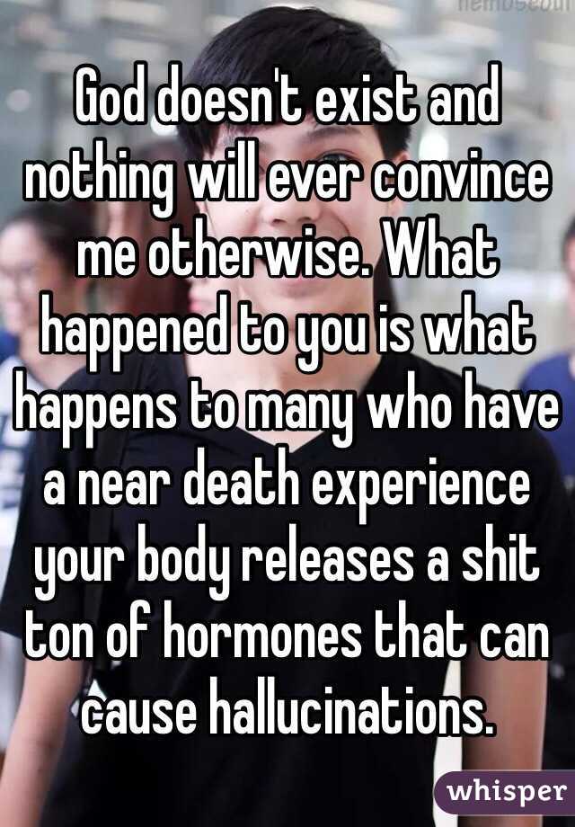 God doesn't exist and nothing will ever convince me otherwise. What happened to you is what happens to many who have a near death experience your body releases a shit ton of hormones that can cause hallucinations.