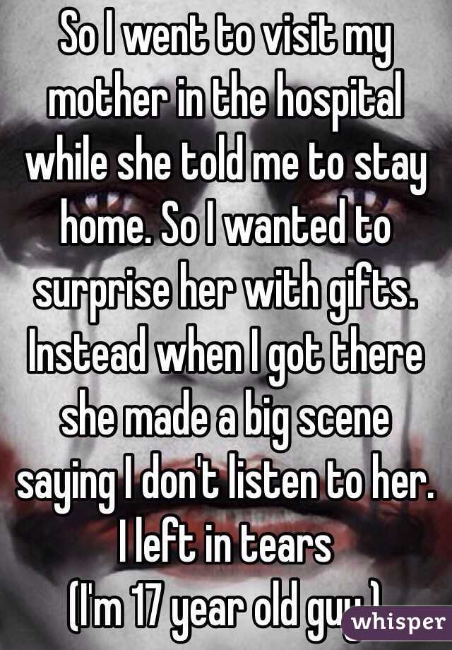 So I went to visit my mother in the hospital while she told me to stay home. So I wanted to surprise her with gifts. Instead when I got there she made a big scene saying I don't listen to her. I left in tears  
(I'm 17 year old guy.)