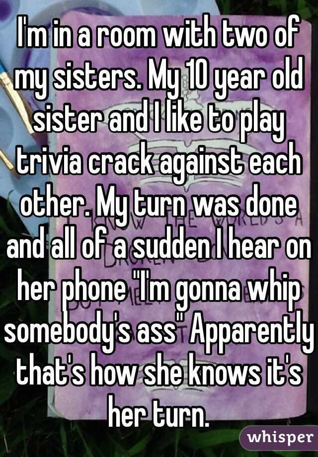 I'm in a room with two of my sisters. My 10 year old sister and I like to play trivia crack against each other. My turn was done and all of a sudden I hear on her phone "I'm gonna whip somebody's ass" Apparently that's how she knows it's her turn. 