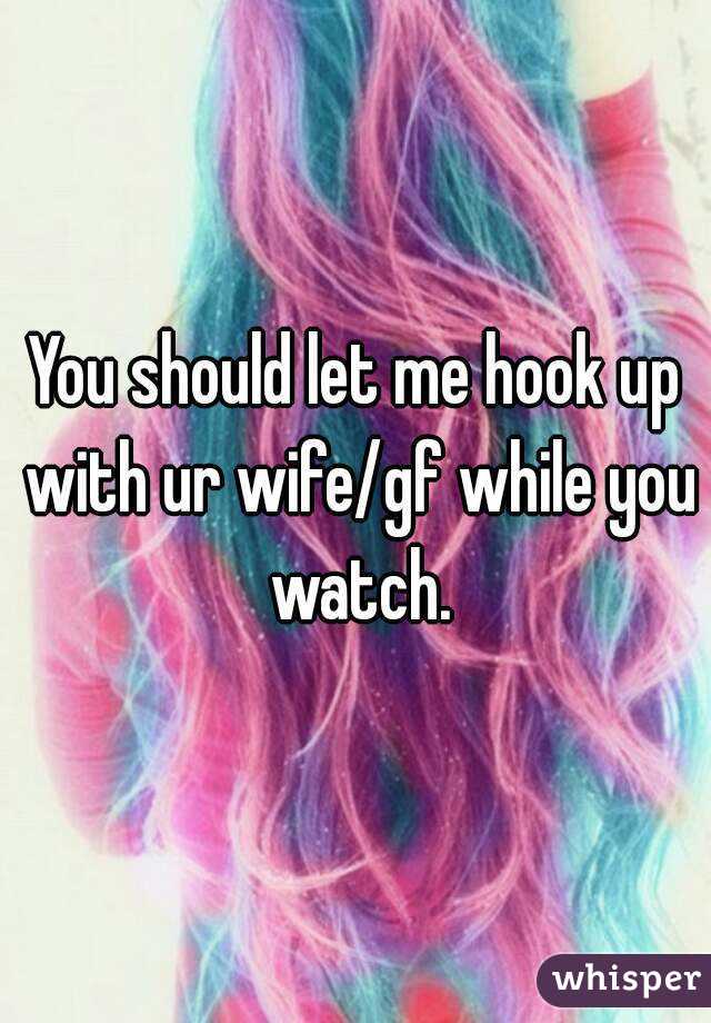 You should let me hook up with ur wife/gf while you watch.