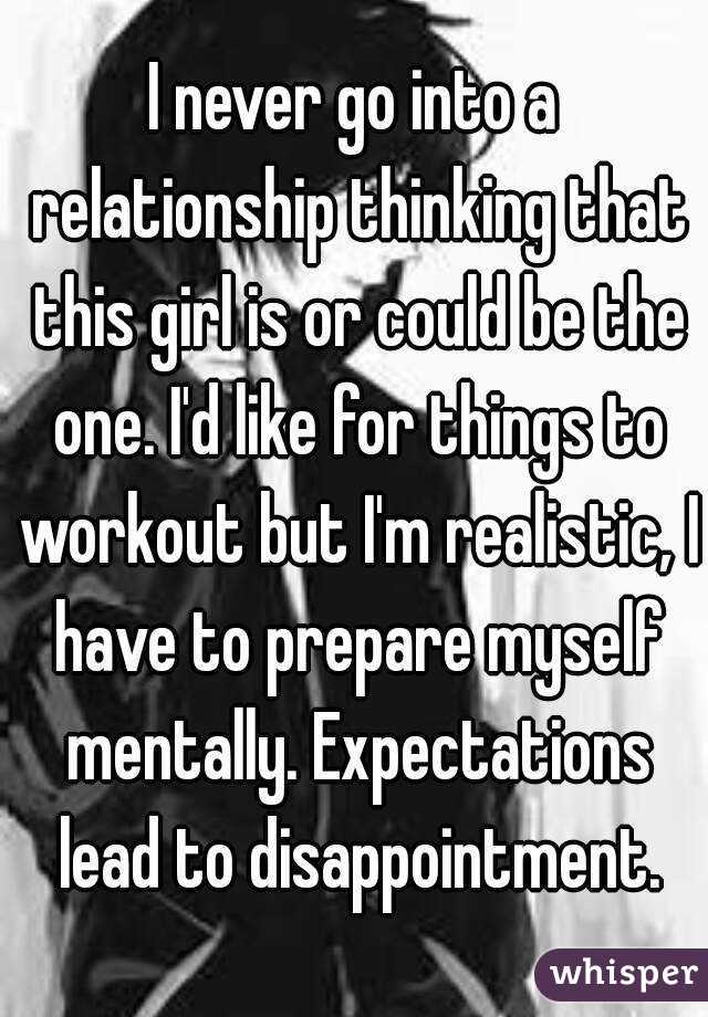 I never go into a relationship thinking that this girl is or could be the one. I'd like for things to workout but I'm realistic, I have to prepare myself mentally. Expectations lead to disappointment.