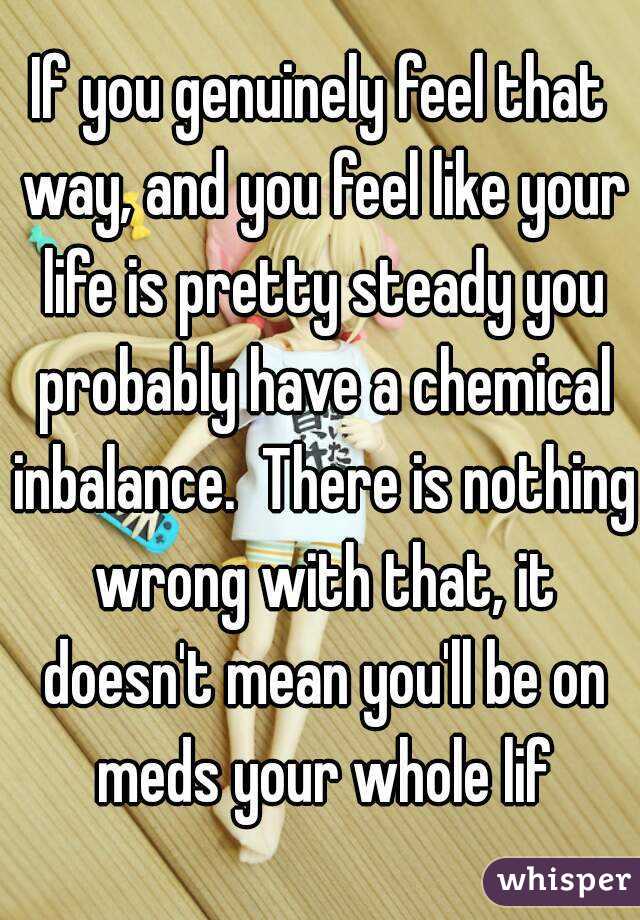 If you genuinely feel that way, and you feel like your life is pretty steady you probably have a chemical inbalance.  There is nothing wrong with that, it doesn't mean you'll be on meds your whole lif