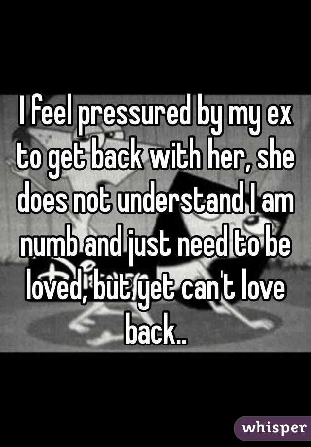 I feel pressured by my ex to get back with her, she does not understand I am numb and just need to be loved, but yet can't love back..