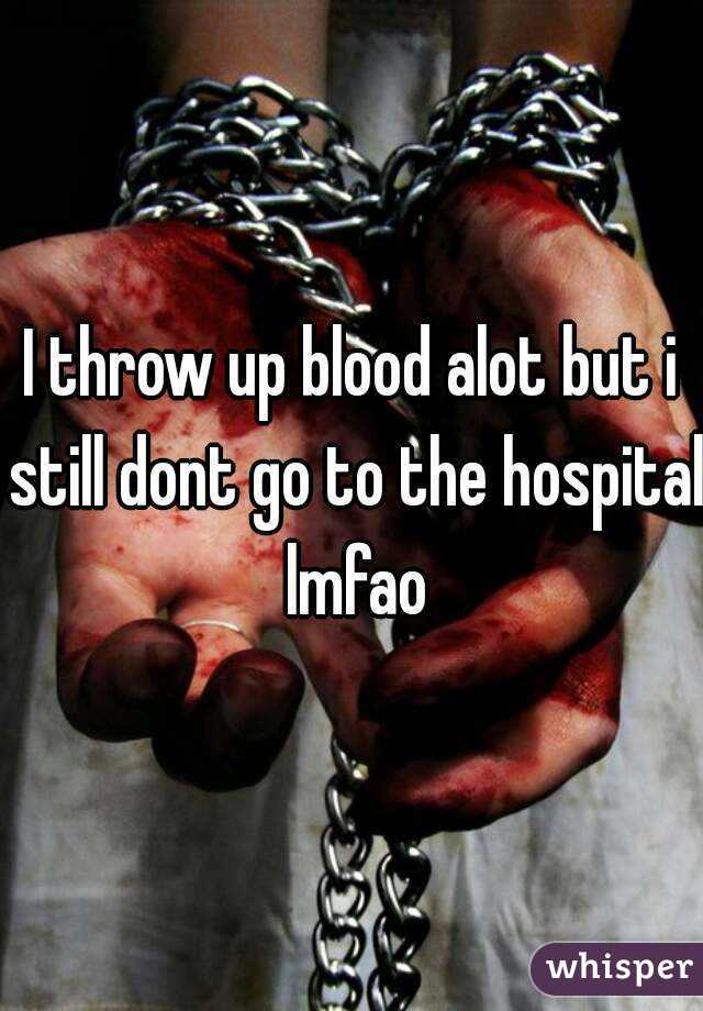 I throw up blood alot but i still dont go to the hospital lmfao