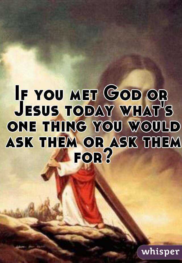 If you met God or Jesus today what's one thing you would ask them or ask them for?