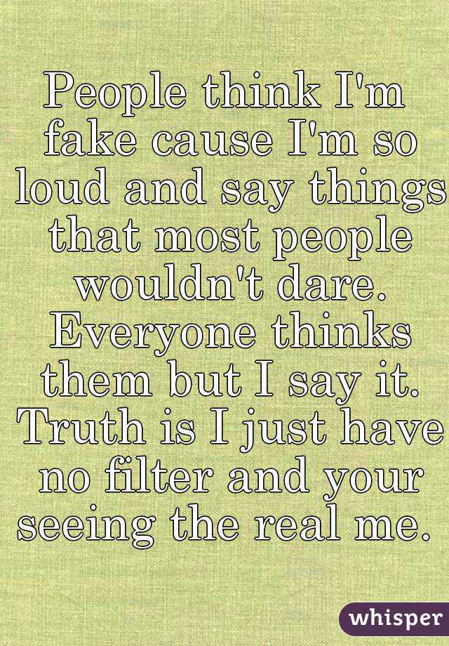 People think I'm fake cause I'm so loud and say things that most people wouldn't dare. Everyone thinks them but I say it. Truth is I just have no filter and your seeing the real me. 