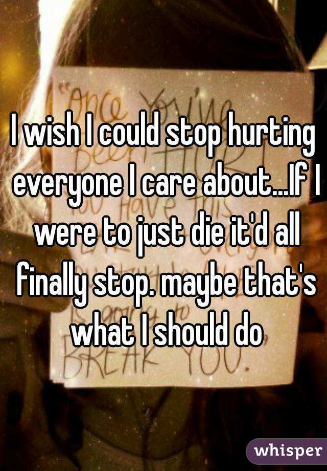 I wish I could stop hurting everyone I care about...If I were to just die it'd all finally stop. maybe that's what I should do