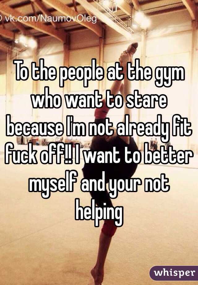 To the people at the gym who want to stare because I'm not already fit fuck off!! I want to better myself and your not helping  