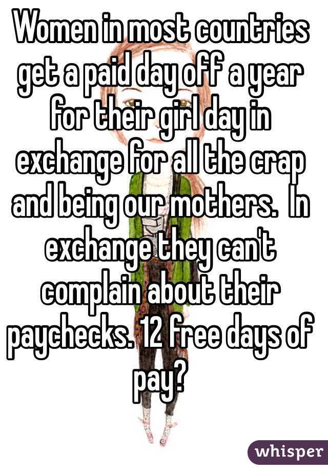 Women in most countries get a paid day off a year for their girl day in exchange for all the crap and being our mothers.  In exchange they can't complain about their paychecks. 12 free days of pay?