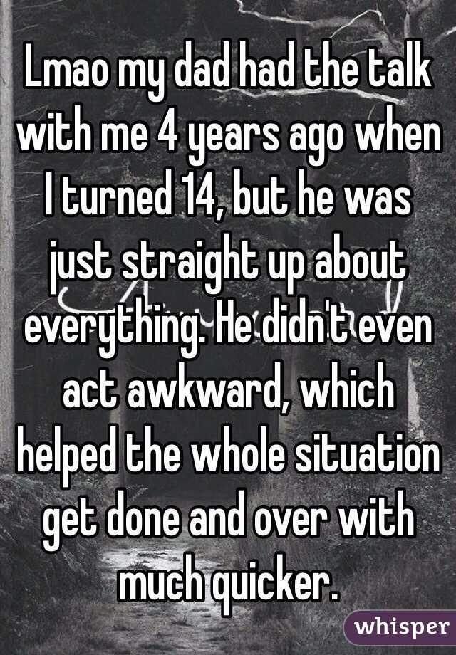 Lmao my dad had the talk with me 4 years ago when I turned 14, but he was just straight up about everything. He didn't even act awkward, which helped the whole situation get done and over with much quicker.