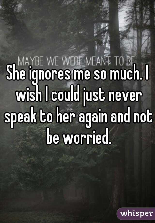 She ignores me so much. I wish I could just never speak to her again and not be worried.