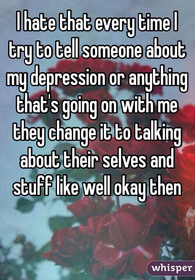 I hate that every time I try to tell someone about my depression or anything that's going on with me they change it to talking about their selves and stuff like well okay then