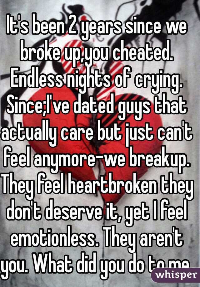 It's been 2 years since we broke up,you cheated. Endless nights of crying. Since;I've dated guys that actually care but just can't feel anymore-we breakup. They feel heartbroken they don't deserve it, yet I feel emotionless. They aren't you. What did you do to me.