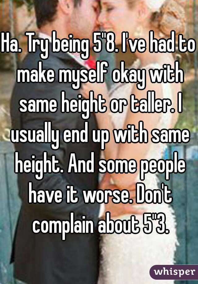 Ha. Try being 5"8. I've had to make myself okay with same height or taller. I usually end up with same height. And some people have it worse. Don't complain about 5"3.