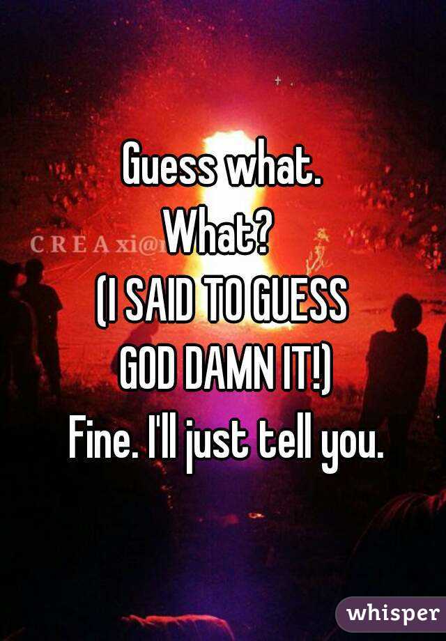 Guess what.
What? 
(I SAID TO GUESS
 GOD DAMN IT!)
 Fine. I'll just tell you.
