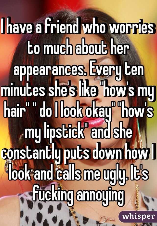 I have a friend who worries to much about her appearances. Every ten minutes she's like "how's my hair" " do I look okay" "how's my lipstick" and she constantly puts down how I look and calls me ugly. It's fucking annoying