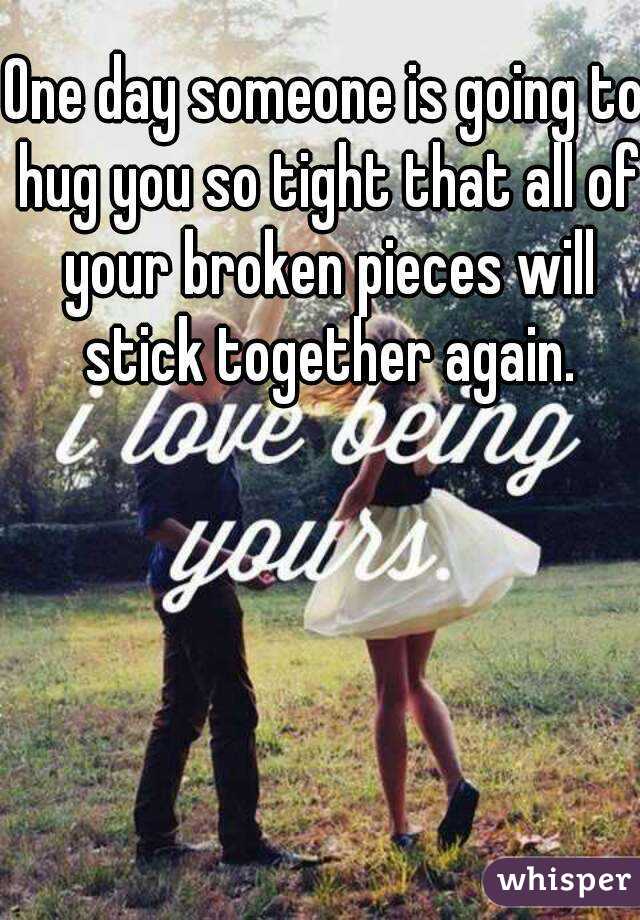 One day someone is going to hug you so tight that all of your broken pieces will stick together again.