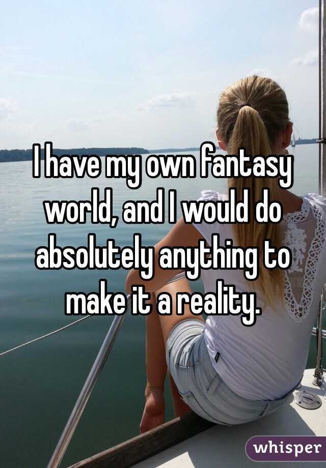 I have my own fantasy world, and I would do absolutely anything to make it a reality. 