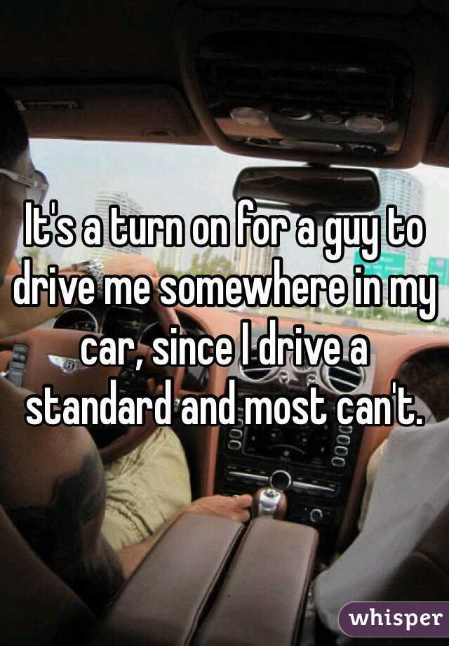 It's a turn on for a guy to drive me somewhere in my car, since I drive a standard and most can't. 