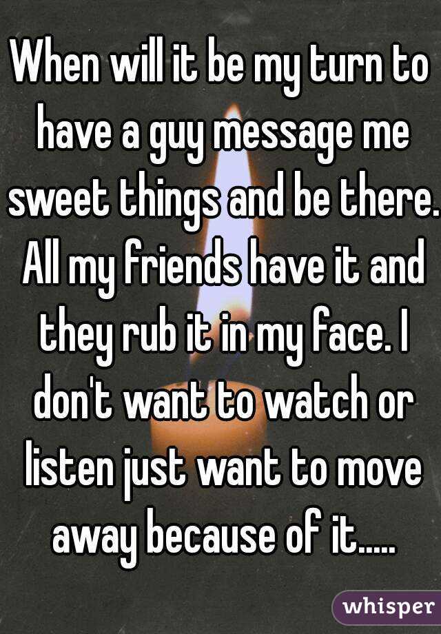 When will it be my turn to have a guy message me sweet things and be there. All my friends have it and they rub it in my face. I don't want to watch or listen just want to move away because of it.....