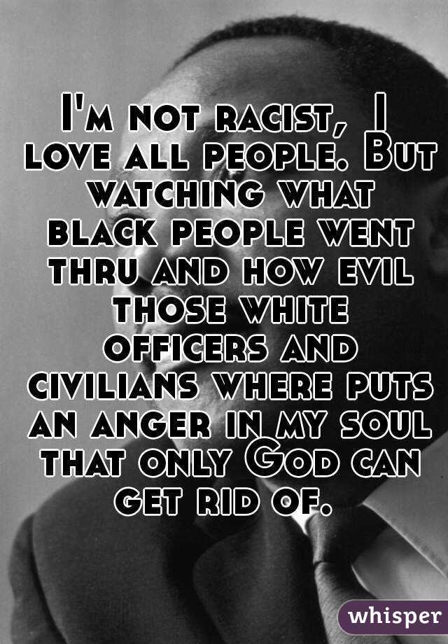 I'm not racist,  I love all people. But watching what black people went thru and how evil those white officers and civilians where puts an anger in my soul that only God can get rid of. 