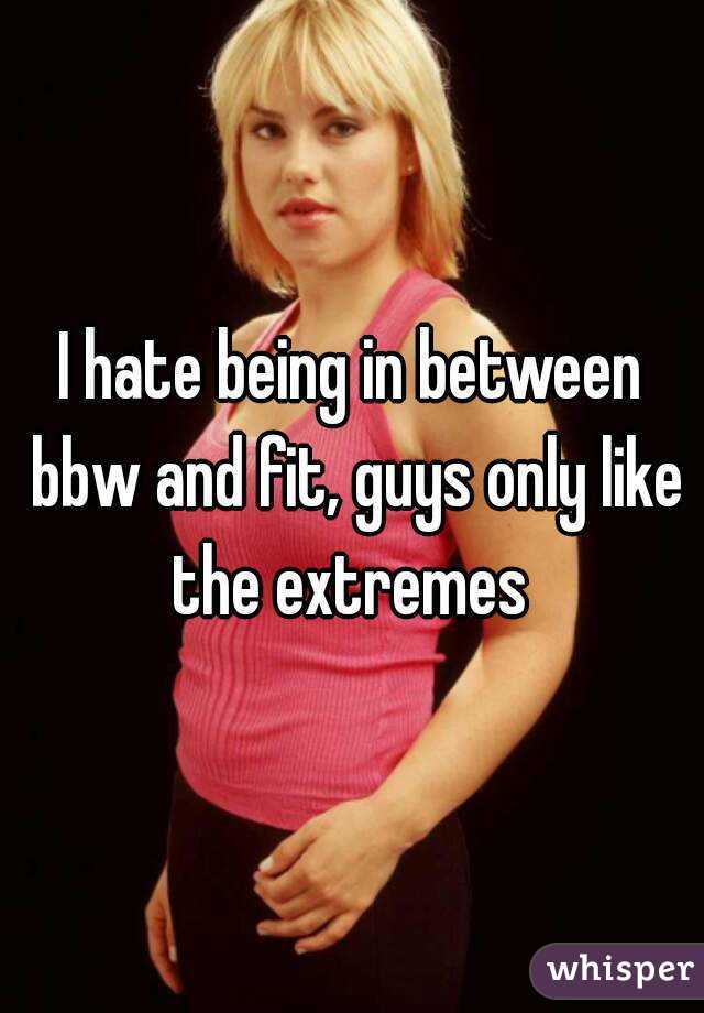 I hate being in between bbw and fit, guys only like the extremes 