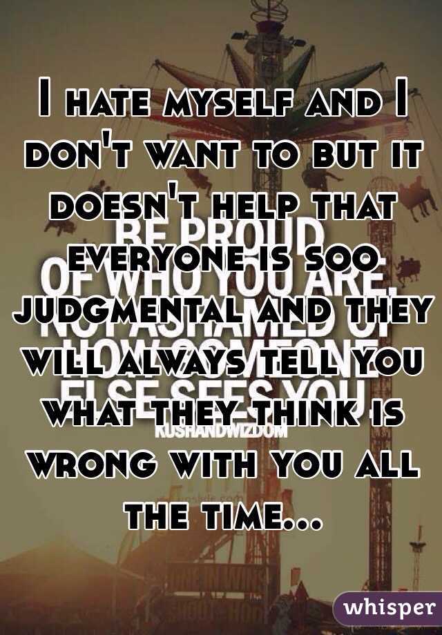 I hate myself and I don't want to but it doesn't help that everyone is soo judgmental and they will always tell you what they think is wrong with you all the time... 