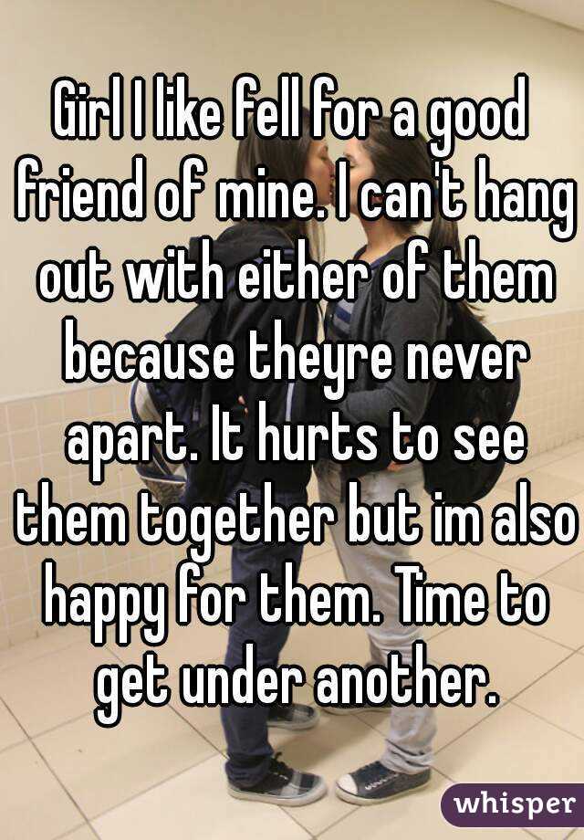 Girl I like fell for a good friend of mine. I can't hang out with either of them because theyre never apart. It hurts to see them together but im also happy for them. Time to get under another.