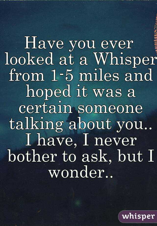 Have you ever looked at a Whisper from 1-5 miles and hoped it was a certain someone talking about you.. I have, I never bother to ask, but I wonder..