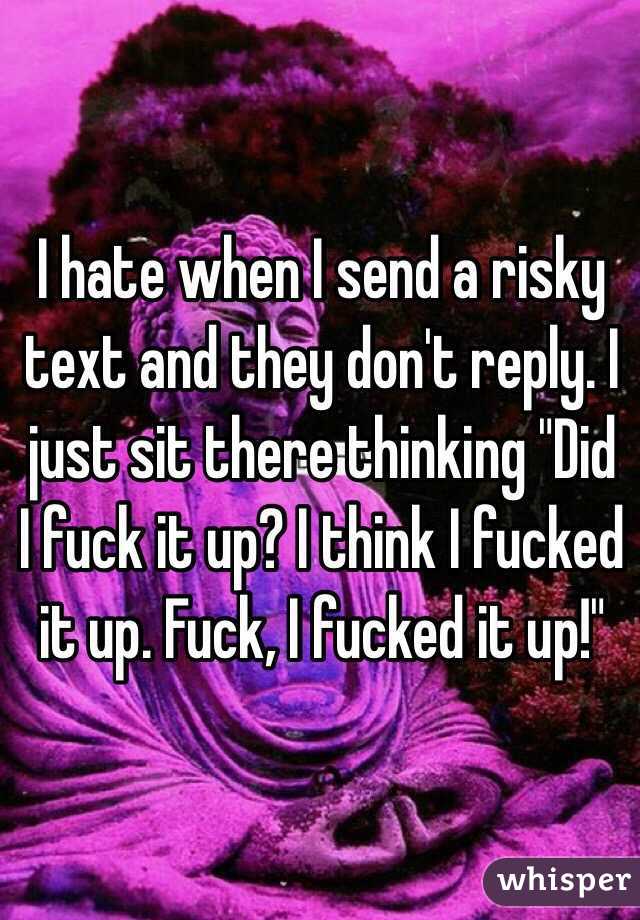 I hate when I send a risky text and they don't reply. I just sit there thinking "Did I fuck it up? I think I fucked it up. Fuck, I fucked it up!"