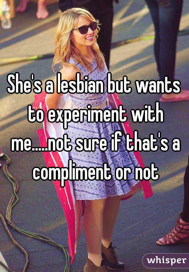 She's a lesbian but wants to experiment with me.....not sure if that's a compliment or not