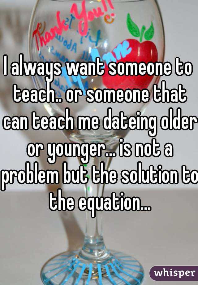 I always want someone to teach.. or someone that can teach me dateing older or younger... is not a problem but the solution to the equation...