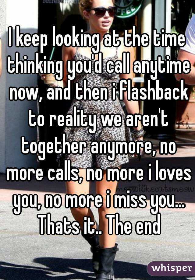 I keep looking at the time thinking you'd call anytime now, and then i flashback to reality we aren't together anymore, no more calls, no more i loves you, no more i miss you... Thats it.. The end