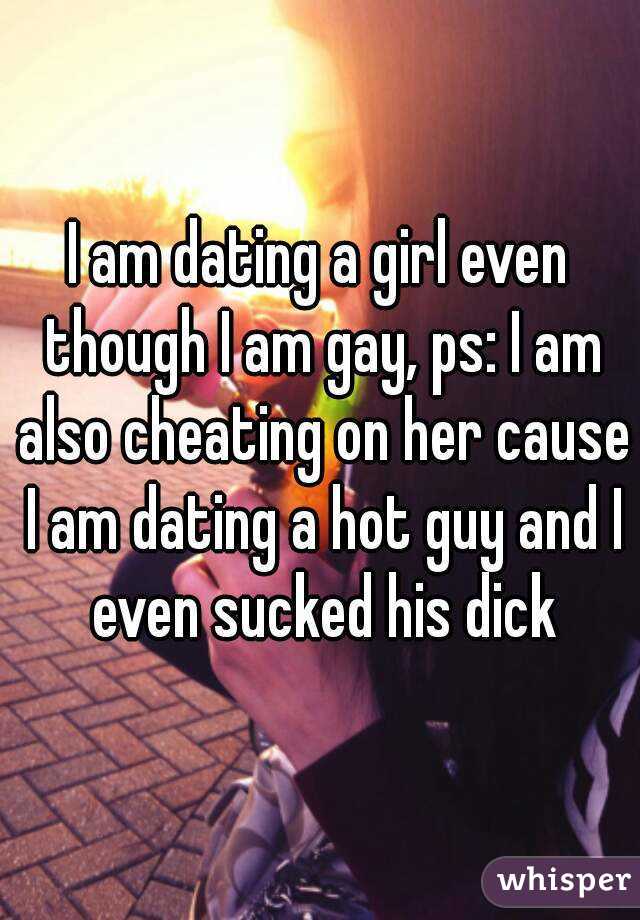 I am dating a girl even though I am gay, ps: I am also cheating on her cause I am dating a hot guy and I even sucked his dick