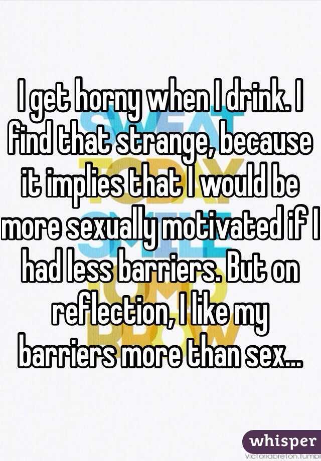 I get horny when I drink. I find that strange, because it implies that I would be more sexually motivated if I had less barriers. But on reflection, I like my barriers more than sex...