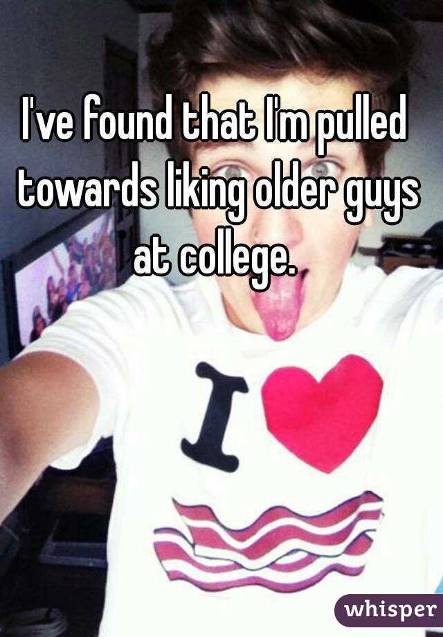 I've found that I'm pulled towards liking older guys at college. 