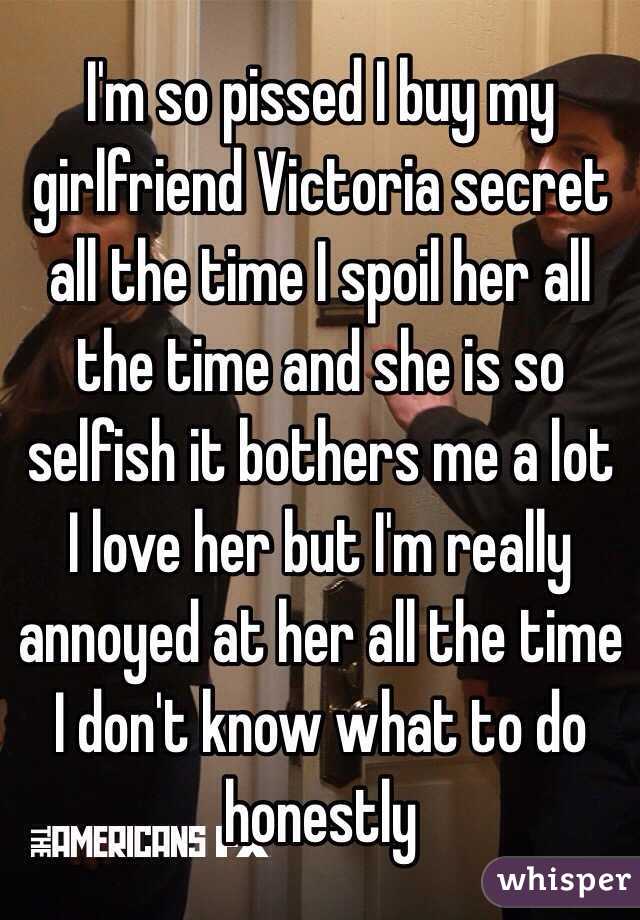 I'm so pissed I buy my girlfriend Victoria secret all the time I spoil her all the time and she is so selfish it bothers me a lot  I love her but I'm really annoyed at her all the time I don't know what to do honestly