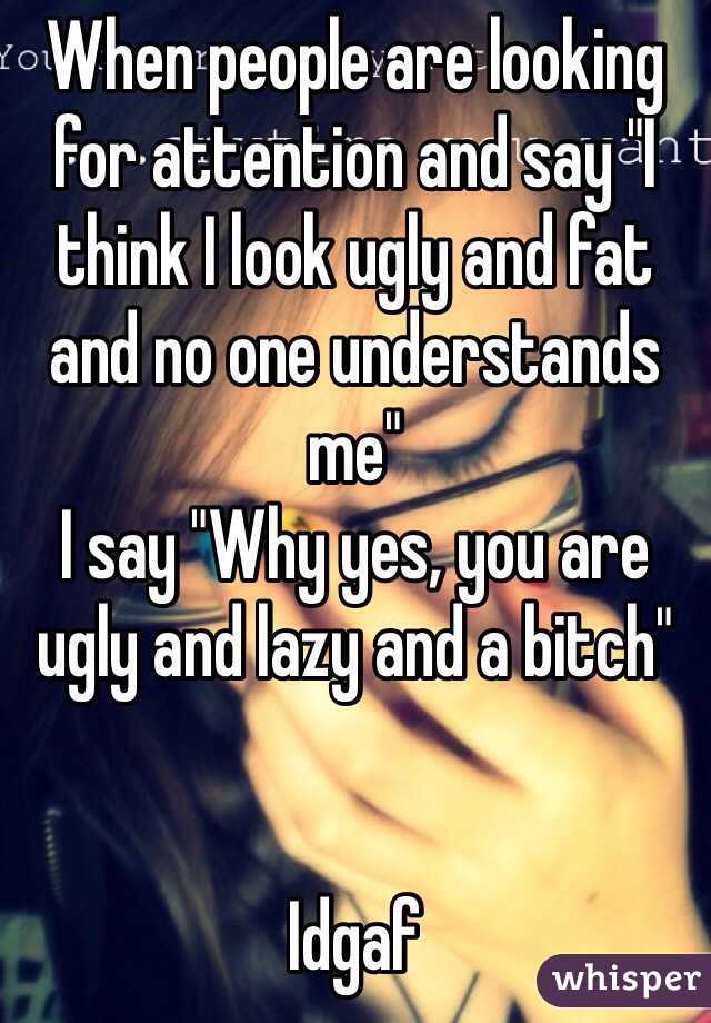 When people are looking for attention and say "I think I look ugly and fat and no one understands me" 
I say "Why yes, you are ugly and lazy and a bitch" 


Idgaf 