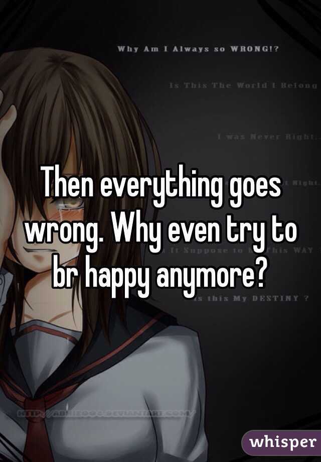 Then everything goes wrong. Why even try to br happy anymore?