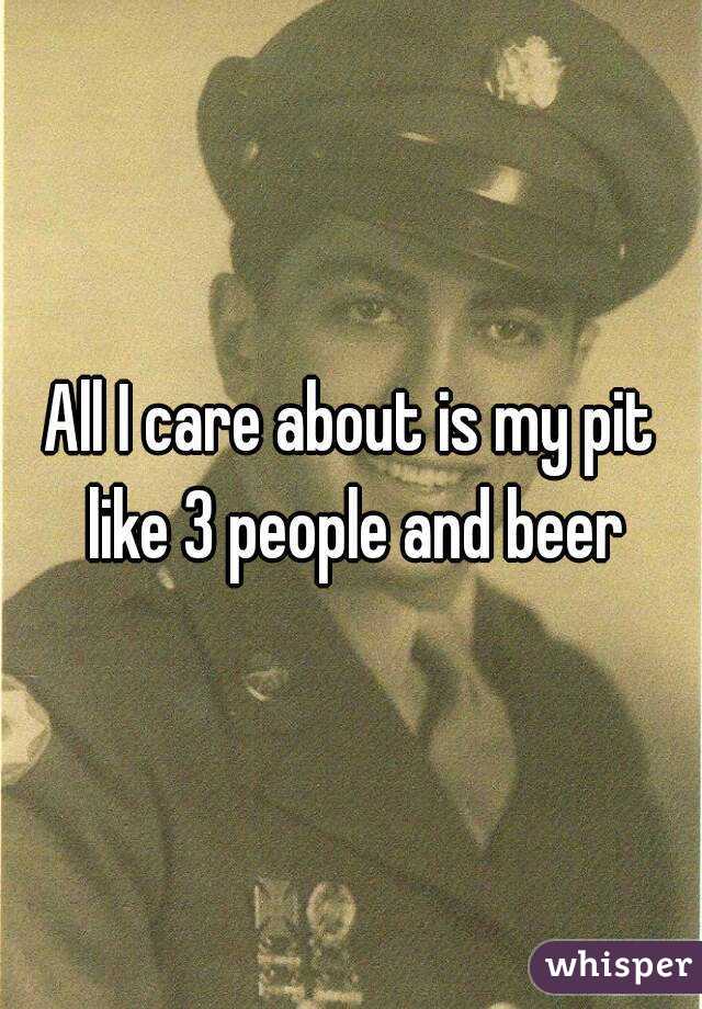 All I care about is my pit like 3 people and beer