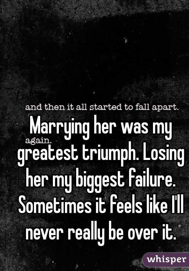 Marrying her was my greatest triumph. Losing her my biggest failure. Sometimes it feels like I'll never really be over it. 