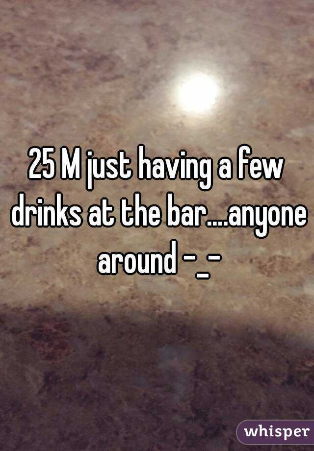 25 M just having a few drinks at the bar....anyone around -_-