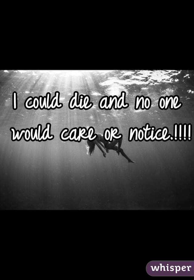 I could die and no one would care or notice.!!!! 